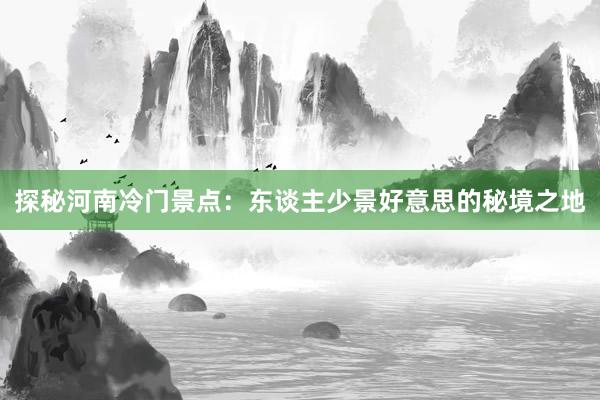 探秘河南冷门景点：东谈主少景好意思的秘境之地